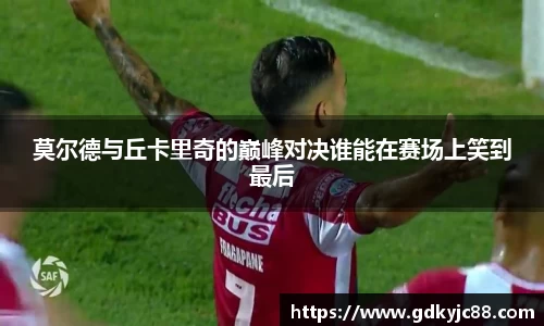 莫尔德与丘卡里奇的巅峰对决谁能在赛场上笑到最后